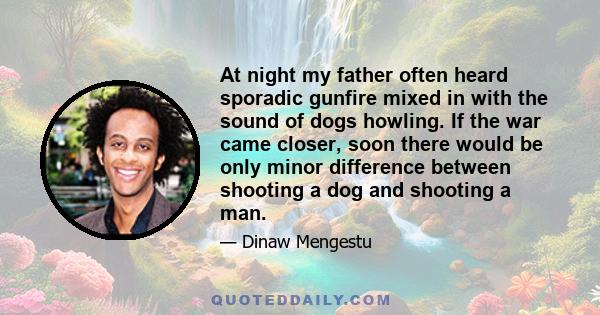 At night my father often heard sporadic gunfire mixed in with the sound of dogs howling. If the war came closer, soon there would be only minor difference between shooting a dog and shooting a man.