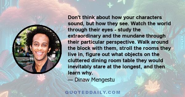 Don't think about how your characters sound, but how they see. Watch the world through their eyes - study the extraordinary and the mundane through their particular perspective. Walk around the block with them, stroll