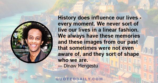 History does influence our lives - every moment. We never sort of live our lives in a linear fashion. We always have these memories and these images from our past that sometimes were not even aware of, and they sort of