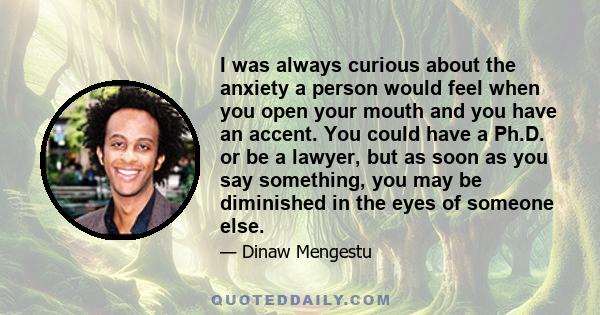 I was always curious about the anxiety a person would feel when you open your mouth and you have an accent. You could have a Ph.D. or be a lawyer, but as soon as you say something, you may be diminished in the eyes of