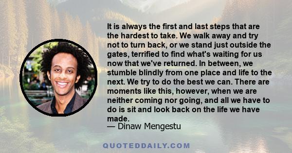 It is always the first and last steps that are the hardest to take. We walk away and try not to turn back, or we stand just outside the gates, terrified to find what's waiting for us now that we've returned. In between, 