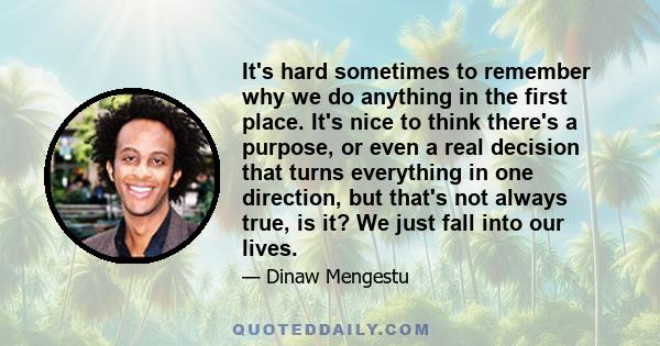 It's hard sometimes to remember why we do anything in the first place. It's nice to think there's a purpose, or even a real decision that turns everything in one direction, but that's not always true, is it? We just