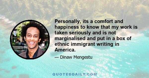 Personally, its a comfort and happiness to know that my work is taken seriously and is not marginalised and put in a box of ethnic immigrant writing in America.