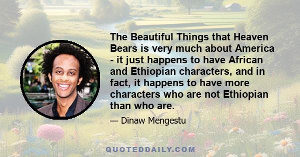 The Beautiful Things that Heaven Bears is very much about America - it just happens to have African and Ethiopian characters, and in fact, it happens to have more characters who are not Ethiopian than who are.