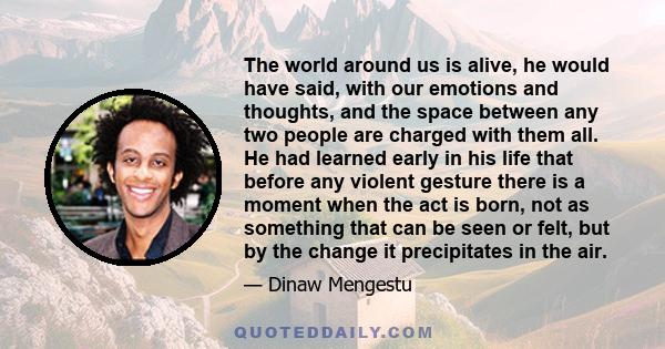 The world around us is alive, he would have said, with our emotions and thoughts, and the space between any two people are charged with them all. He had learned early in his life that before any violent gesture there is 