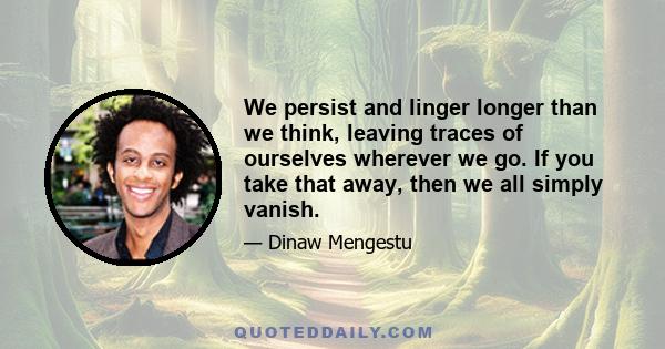 We persist and linger longer than we think, leaving traces of ourselves wherever we go. If you take that away, then we all simply vanish.