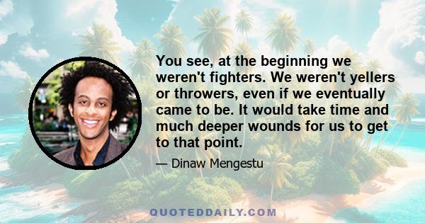 You see, at the beginning we weren't fighters. We weren't yellers or throwers, even if we eventually came to be. It would take time and much deeper wounds for us to get to that point.