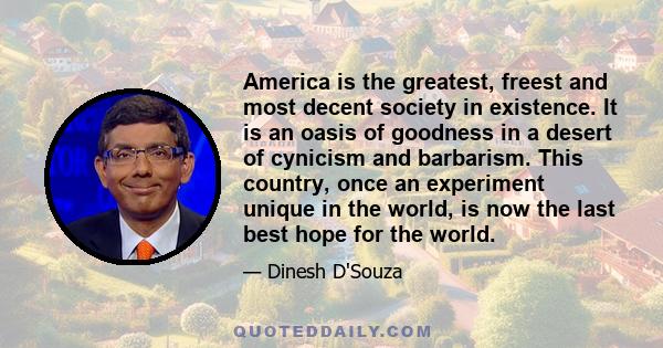 America is the greatest, freest and most decent society in existence. It is an oasis of goodness in a desert of cynicism and barbarism. This country, once an experiment unique in the world, is now the last best hope for 