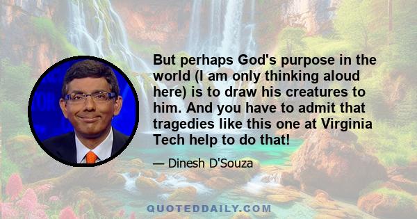 But perhaps God's purpose in the world (I am only thinking aloud here) is to draw his creatures to him. And you have to admit that tragedies like this one at Virginia Tech help to do that!