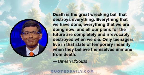 Death is the great wrecking ball that destroys everything. Everything that we have done, everything that we are doing now, and all our plans for the future are completely and irrevocably destroyed when we die. Only