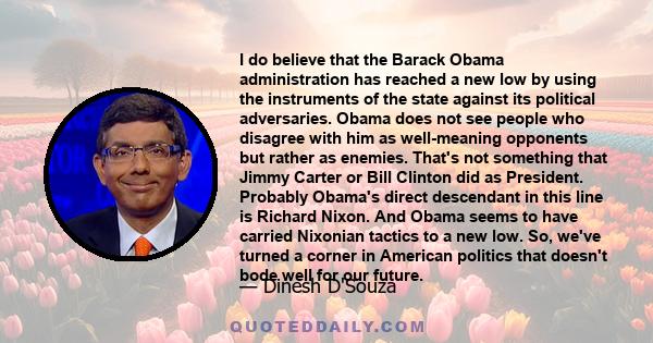 I do believe that the Barack Obama administration has reached a new low by using the instruments of the state against its political adversaries. Obama does not see people who disagree with him as well-meaning opponents