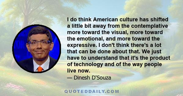 I do think American culture has shifted a little bit away from the contemplative more toward the visual, more toward the emotional, and more toward the expressive. I don't think there's a lot that can be done about