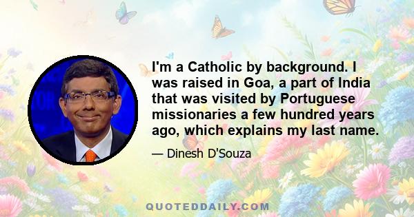 I'm a Catholic by background. I was raised in Goa, a part of India that was visited by Portuguese missionaries a few hundred years ago, which explains my last name.