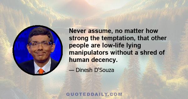 Never assume, no matter how strong the temptation, that other people are low-life lying manipulators without a shred of human decency.