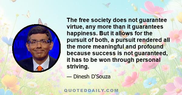 The free society does not guarantee virtue, any more than it guarantees happiness. But it allows for the pursuit of both, a pursuit rendered all the more meaningful and profound because success is not guaranteed, it has 