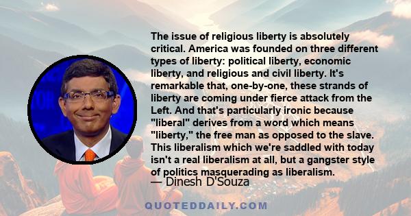 The issue of religious liberty is absolutely critical. America was founded on three different types of liberty: political liberty, economic liberty, and religious and civil liberty. It's remarkable that, one-by-one,