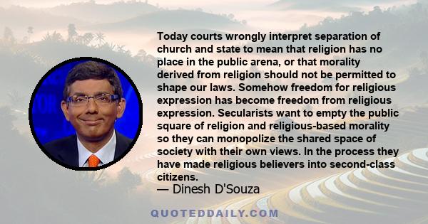 Today courts wrongly interpret separation of church and state to mean that religion has no place in the public arena, or that morality derived from religion should not be permitted to shape our laws. Somehow freedom for 