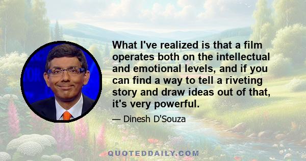 What I've realized is that a film operates both on the intellectual and emotional levels, and if you can find a way to tell a riveting story and draw ideas out of that, it's very powerful.
