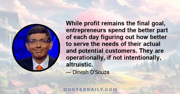 While profit remains the final goal, entrepreneurs spend the better part of each day figuring out how better to serve the needs of their actual and potential customers. They are operationally, if not intentionally,