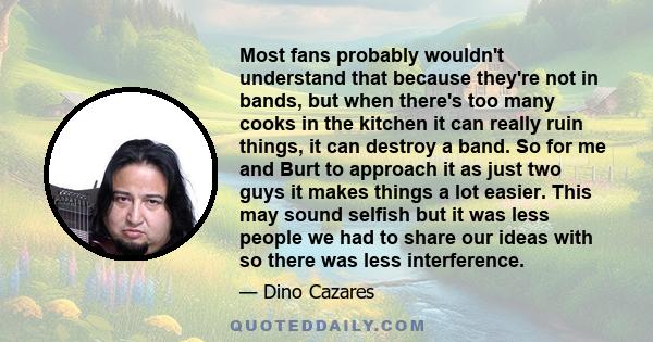 Most fans probably wouldn't understand that because they're not in bands, but when there's too many cooks in the kitchen it can really ruin things, it can destroy a band. So for me and Burt to approach it as just two