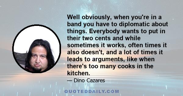 Well obviously, when you're in a band you have to diplomatic about things. Everybody wants to put in their two cents and while sometimes it works, often times it also doesn't, and a lot of times it leads to arguments,