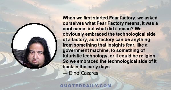 When we first started Fear factory, we asked ourselves what Fear Factory means, it was a cool name, but what did it mean? We obviously embraced the technological side of a factory, as a factory can be anything from