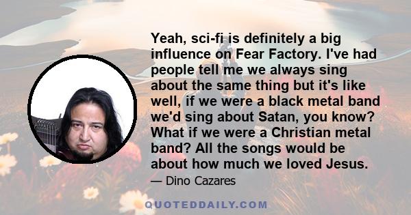 Yeah, sci-fi is definitely a big influence on Fear Factory. I've had people tell me we always sing about the same thing but it's like well, if we were a black metal band we'd sing about Satan, you know? What if we were