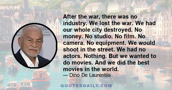 After the war, there was no industry. We lost the war. We had our whole city destroyed. No money. No studio. No film. No camera. No equipment. We would shoot in the street. We had no actors. Nothing. But we wanted to do 