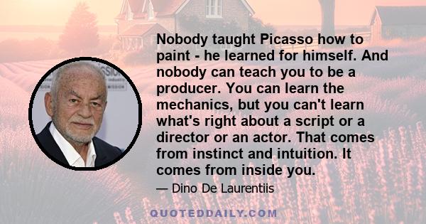 Nobody taught Picasso how to paint - he learned for himself. And nobody can teach you to be a producer. You can learn the mechanics, but you can't learn what's right about a script or a director or an actor. That comes