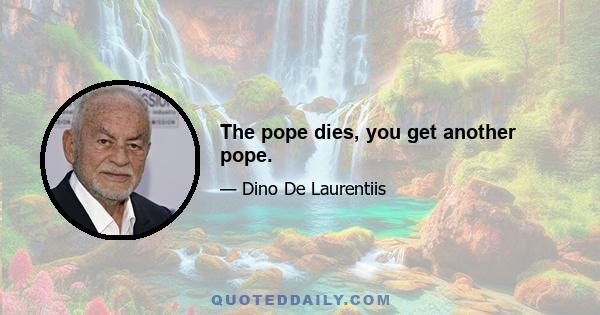 The pope dies, you get another pope.