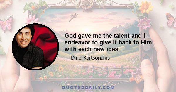 God gave me the talent and I endeavor to give it back to Him with each new idea.