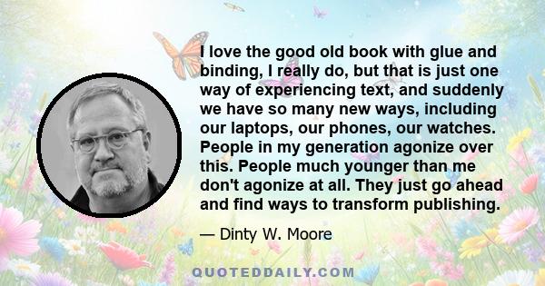 I love the good old book with glue and binding, I really do, but that is just one way of experiencing text, and suddenly we have so many new ways, including our laptops, our phones, our watches. People in my generation