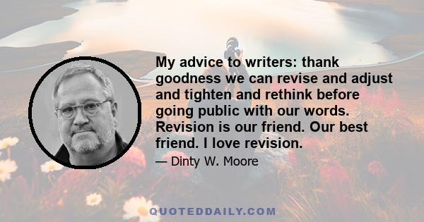 My advice to writers: thank goodness we can revise and adjust and tighten and rethink before going public with our words. Revision is our friend. Our best friend. I love revision.