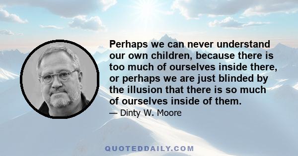 Perhaps we can never understand our own children, because there is too much of ourselves inside there, or perhaps we are just blinded by the illusion that there is so much of ourselves inside of them.