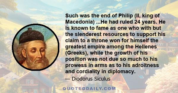 Such was the end of Philip (II, king of Macedonia) ...He had ruled 24 years. He is known to fame as one who with but the slenderest resources to support his claim to a throne won for himself the greatest empire among