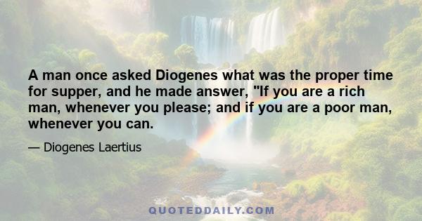 A man once asked Diogenes what was the proper time for supper, and he made answer, If you are a rich man, whenever you please; and if you are a poor man, whenever you can.