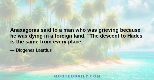 Anaxagoras said to a man who was grieving because he was dying in a foreign land, The descent to Hades is the same from every place.