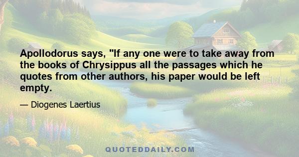 Apollodorus says, If any one were to take away from the books of Chrysippus all the passages which he quotes from other authors, his paper would be left empty.