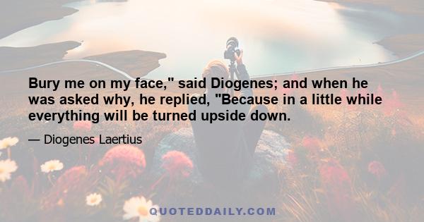 Bury me on my face, said Diogenes; and when he was asked why, he replied, Because in a little while everything will be turned upside down.