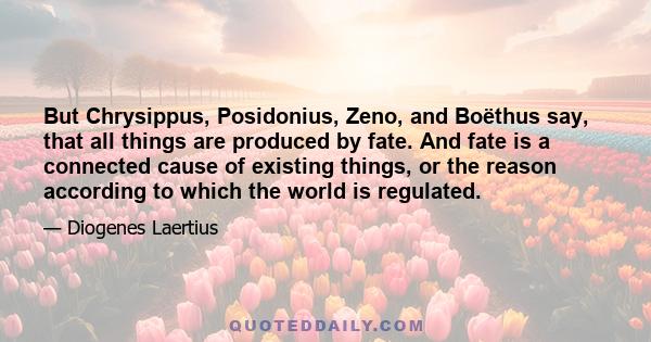 But Chrysippus, Posidonius, Zeno, and Boëthus say, that all things are produced by fate. And fate is a connected cause of existing things, or the reason according to which the world is regulated.