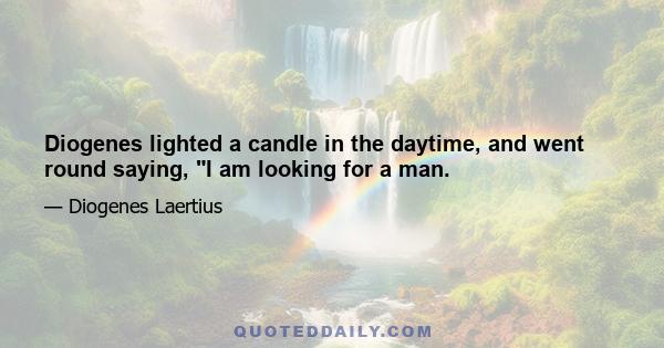 Diogenes lighted a candle in the daytime, and went round saying, I am looking for a man.