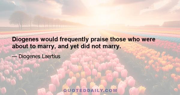 Diogenes would frequently praise those who were about to marry, and yet did not marry.