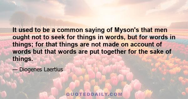 It used to be a common saying of Myson's that men ought not to seek for things in words, but for words in things; for that things are not made on account of words but that words are put together for the sake of things.