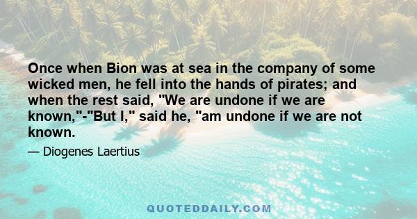 Once when Bion was at sea in the company of some wicked men, he fell into the hands of pirates; and when the rest said, We are undone if we are known,-But I, said he, am undone if we are not known.