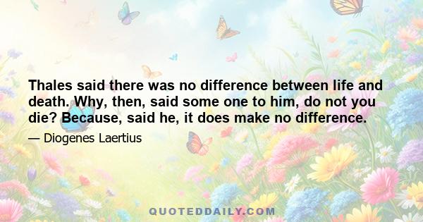 Thales said there was no difference between life and death. Why, then, said some one to him, do not you die? Because, said he, it does make no difference.