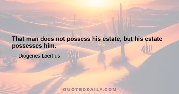 That man does not possess his estate, but his estate possesses him.