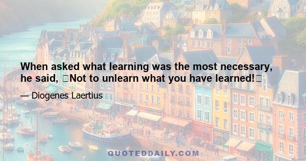 When asked what learning was the most necessary, he said, Not to unlearn what you have learned!