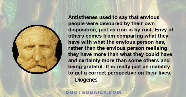 Antisthenes used to say that envious people were devoured by their own disposition, just as iron is by rust. Envy of others comes from comparing what they have with what the envious person has, rather than the envious