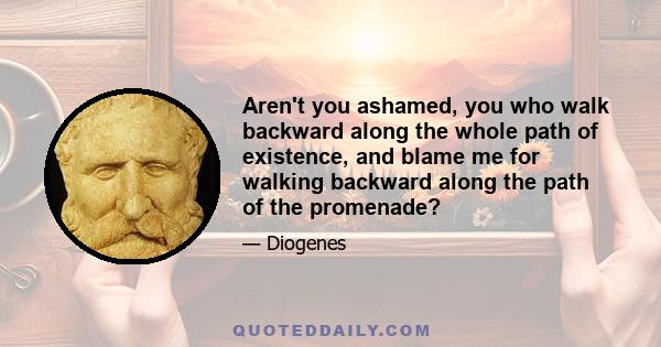 Aren't you ashamed, you who walk backward along the whole path of existence, and blame me for walking backward along the path of the promenade?