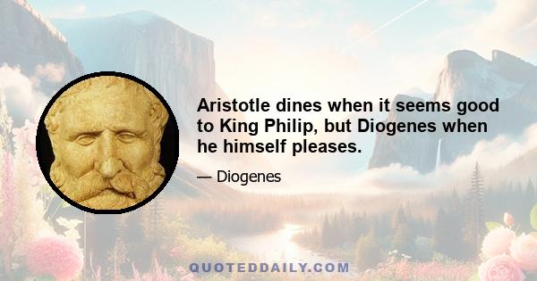 Aristotle dines when it seems good to King Philip, but Diogenes when he himself pleases.